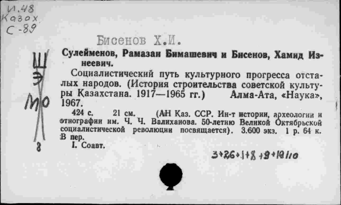 ﻿И. 43 'с/Зо* с
3
Бисенов Х.И.
Сулейменов, Рамазан Бимашевич и Бисенов, Хамид Из-неевич.
Социалистический путь культурного прогресса отсталых народов. (История строительства советской культуры Казахстана. 1917—1965 гг.) Алма-Ата, «Наука», 1967.
424 с. 21 см. (АН Каз. ССР. Ин-т истории, археологии и этнографии им. Ч. Ч. Валиханова. 50-летию Великой Октябрьский социалистической революции посвящается). 3.600 экэ. 1 р. 64 к. В пер.
I. Соавт.
